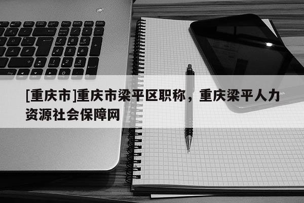 [重慶市]重慶市梁平區(qū)職稱，重慶梁平人力資源社會(huì)保障網(wǎng)