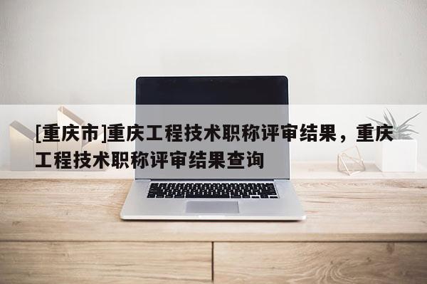 [重慶市]重慶工程技術(shù)職稱評(píng)審結(jié)果，重慶工程技術(shù)職稱評(píng)審結(jié)果查詢