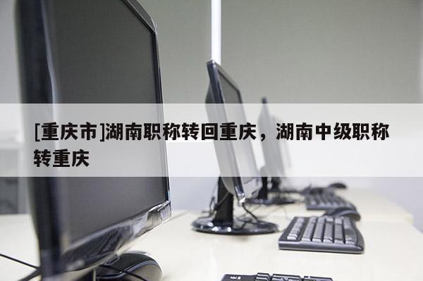 [重慶市]湖南職稱轉(zhuǎn)回重慶，湖南中級(jí)職稱轉(zhuǎn)重慶