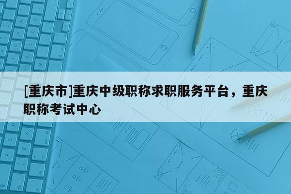 [重慶市]重慶中級(jí)職稱(chēng)求職服務(wù)平臺(tái)，重慶職稱(chēng)考試中心