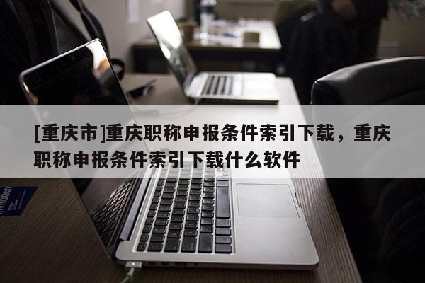 [重慶市]重慶職稱申報(bào)條件索引下載，重慶職稱申報(bào)條件索引下載什么軟件