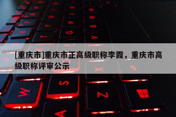 [重慶市]重慶市正高級職稱李霞，重慶市高級職稱評審公示