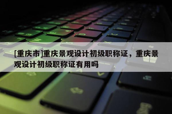 [重慶市]重慶景觀設(shè)計(jì)初級(jí)職稱(chēng)證，重慶景觀設(shè)計(jì)初級(jí)職稱(chēng)證有用嗎