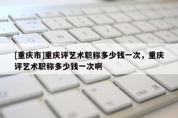 [重慶市]重慶評(píng)藝術(shù)職稱(chēng)多少錢(qián)一次，重慶評(píng)藝術(shù)職稱(chēng)多少錢(qián)一次啊