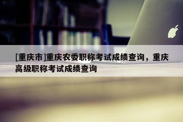 [重慶市]重慶農(nóng)委職稱考試成績查詢，重慶高級(jí)職稱考試成績查詢