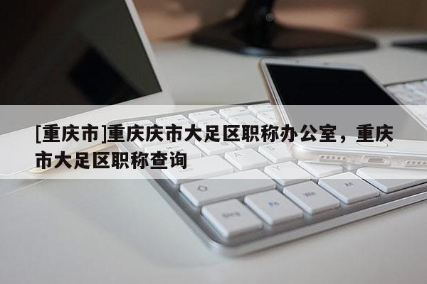 [重慶市]重慶慶市大足區(qū)職稱辦公室，重慶市大足區(qū)職稱查詢