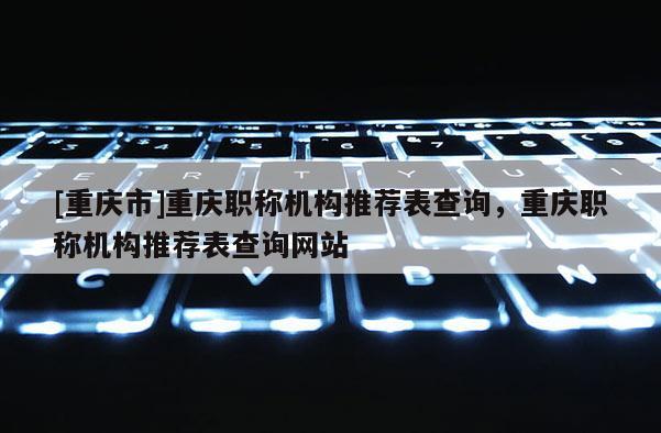 [重慶市]重慶職稱(chēng)機(jī)構(gòu)推薦表查詢(xún)，重慶職稱(chēng)機(jī)構(gòu)推薦表查詢(xún)網(wǎng)站