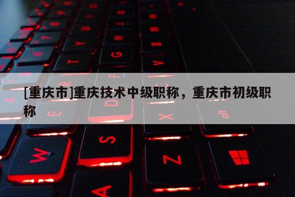 [重慶市]重慶技術(shù)中級(jí)職稱，重慶市初級(jí)職稱