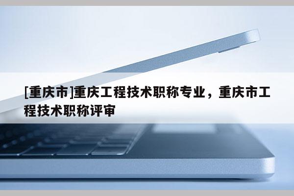 [重慶市]重慶工程技術(shù)職稱專業(yè)，重慶市工程技術(shù)職稱評審