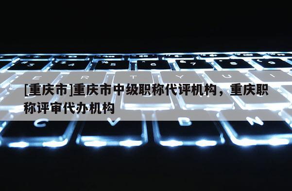 [重慶市]重慶市中級(jí)職稱代評(píng)機(jī)構(gòu)，重慶職稱評(píng)審代辦機(jī)構(gòu)