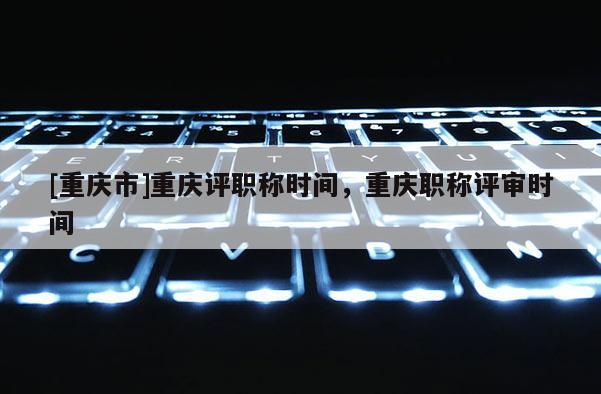 [重慶市]重慶評(píng)職稱時(shí)間，重慶職稱評(píng)審時(shí)間