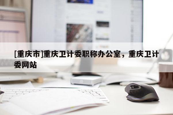 [重慶市]重慶衛(wèi)計(jì)委職稱辦公室，重慶衛(wèi)計(jì)委網(wǎng)站