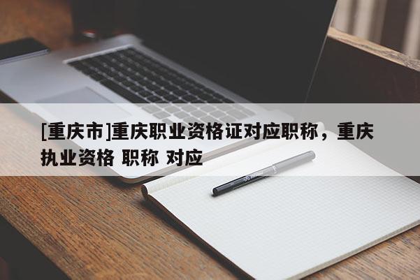 [重慶市]重慶職業(yè)資格證對應職稱，重慶 執(zhí)業(yè)資格 職稱 對應