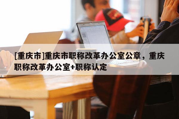 [重慶市]重慶市職稱改革辦公室公章，重慶職稱改革辦公室+職稱認定