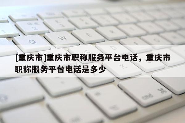 [重慶市]重慶市職稱服務平臺電話，重慶市職稱服務平臺電話是多少