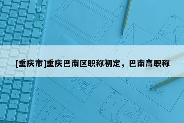 [重慶市]重慶巴南區(qū)職稱初定，巴南高職稱
