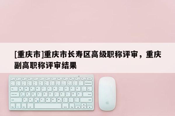 [重慶市]重慶市長壽區(qū)高級職稱評審，重慶副高職稱評審結(jié)果