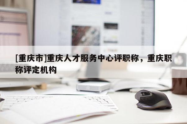 [重慶市]重慶人才服務(wù)中心評(píng)職稱，重慶職稱評(píng)定機(jī)構(gòu)