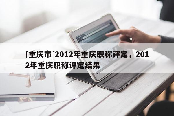 [重慶市]2012年重慶職稱評定，2012年重慶職稱評定結果