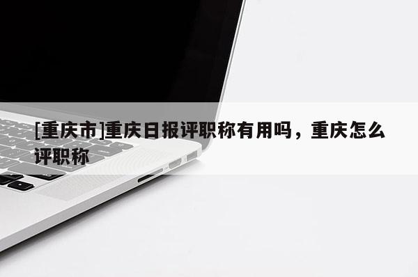 [重慶市]重慶日報(bào)評職稱有用嗎，重慶怎么評職稱