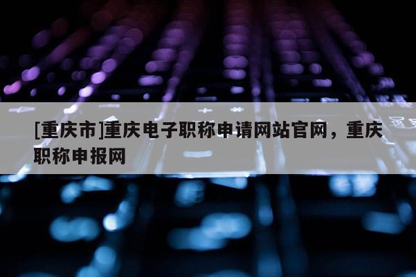 [重慶市]重慶電子職稱申請(qǐng)網(wǎng)站官網(wǎng)，重慶職稱申報(bào)網(wǎng)