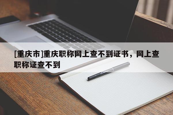 [重慶市]重慶職稱網上查不到證書，網上查職稱證查不到