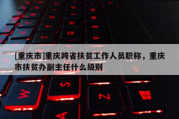 [重慶市]重慶跨省扶貧工作人員職稱，重慶市扶貧辦副主任什么級別
