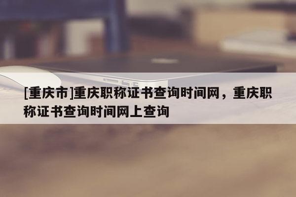 [重慶市]重慶職稱(chēng)證書(shū)查詢(xún)時(shí)間網(wǎng)，重慶職稱(chēng)證書(shū)查詢(xún)時(shí)間網(wǎng)上查詢(xún)