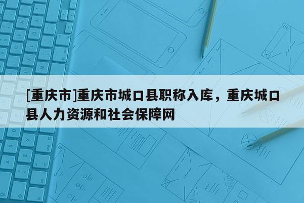 [重慶市]重慶市城口縣職稱入庫，重慶城口縣人力資源和社會保障網(wǎng)