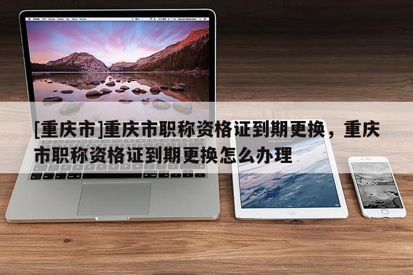[重慶市]重慶市職稱資格證到期更換，重慶市職稱資格證到期更換怎么辦理
