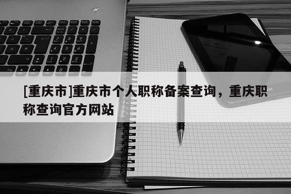 [重慶市]重慶市個人職稱備案查詢，重慶職稱查詢官方網(wǎng)站