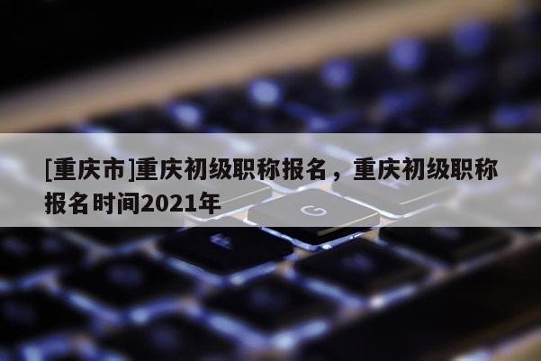 [重慶市]重慶初級職稱報名，重慶初級職稱報名時間2021年