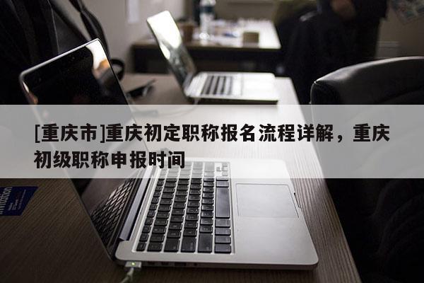 [重慶市]重慶初定職稱報名流程詳解，重慶初級職稱申報時間