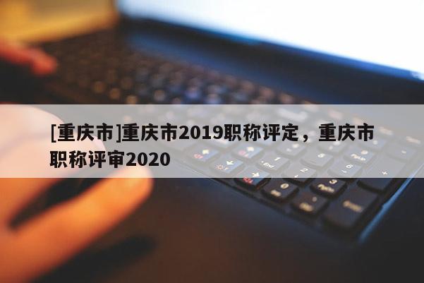 [重慶市]重慶市2019職稱評定，重慶市職稱評審2020