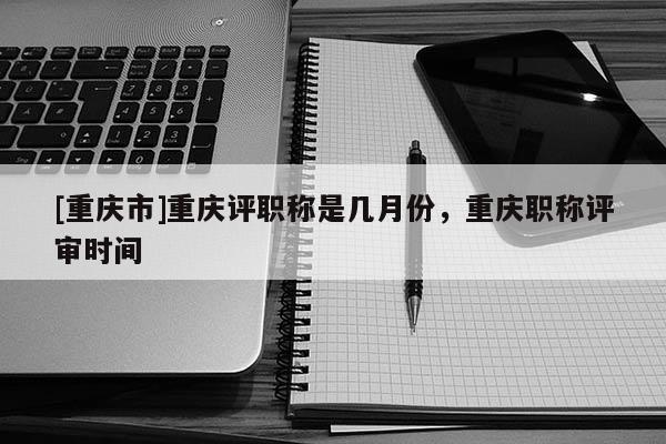 [重慶市]重慶評職稱是幾月份，重慶職稱評審時(shí)間