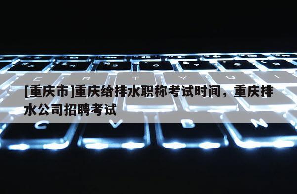 [重慶市]重慶給排水職稱(chēng)考試時(shí)間，重慶排水公司招聘考試