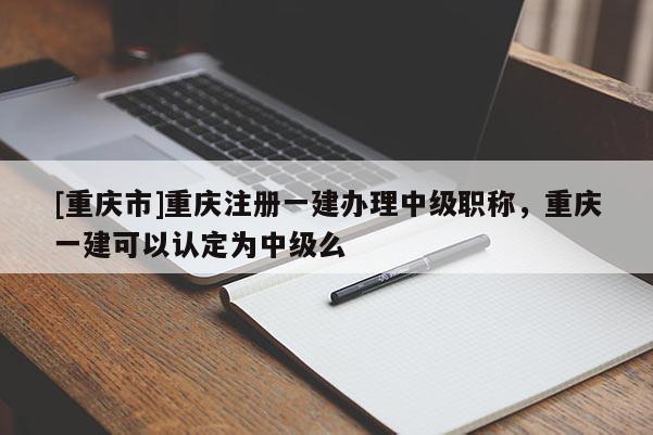 [重慶市]重慶注冊(cè)一建辦理中級(jí)職稱(chēng)，重慶一建可以認(rèn)定為中級(jí)么