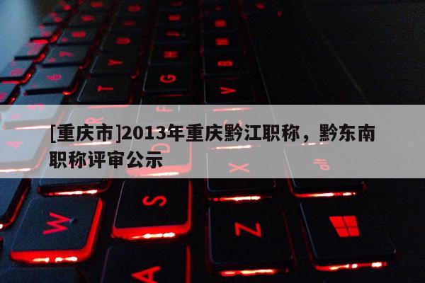 [重慶市]2013年重慶黔江職稱，黔東南職稱評審公示