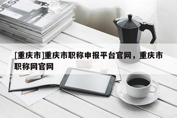 [重慶市]重慶市職稱(chēng)申報(bào)平臺(tái)官網(wǎng)，重慶市職稱(chēng)網(wǎng)官網(wǎng)