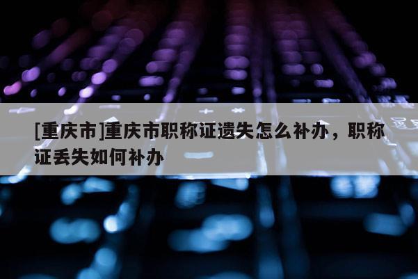 [重慶市]重慶市職稱證遺失怎么補(bǔ)辦，職稱證丟失如何補(bǔ)辦