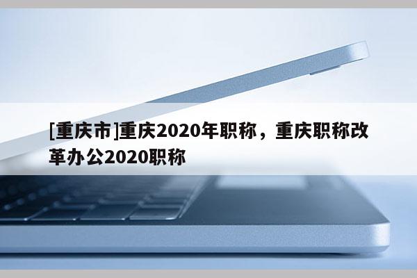 [重慶市]重慶2020年職稱，重慶職稱改革辦公2020職稱