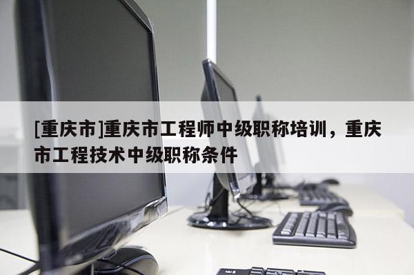 [重慶市]重慶市工程師中級職稱培訓(xùn)，重慶市工程技術(shù)中級職稱條件
