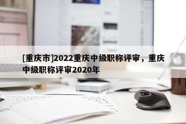 [重慶市]2022重慶中級(jí)職稱(chēng)評(píng)審，重慶中級(jí)職稱(chēng)評(píng)審2020年