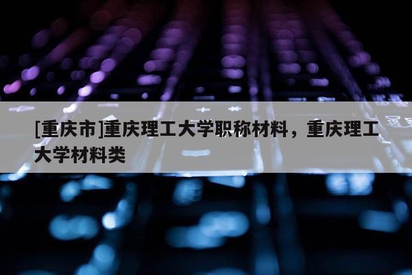 [重慶市]重慶理工大學職稱材料，重慶理工大學材料類