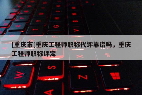 [重慶市]重慶工程師職稱代評靠譜嗎，重慶工程師職稱評定