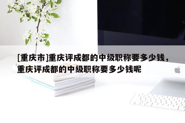 [重慶市]重慶評成都的中級職稱要多少錢，重慶評成都的中級職稱要多少錢呢