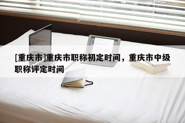 [重慶市]重慶市職稱(chēng)初定時(shí)間，重慶市中級(jí)職稱(chēng)評(píng)定時(shí)間