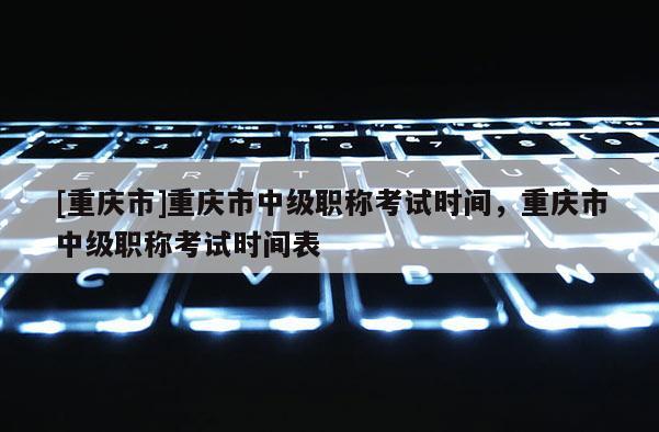 [重慶市]重慶市中級職稱考試時間，重慶市中級職稱考試時間表