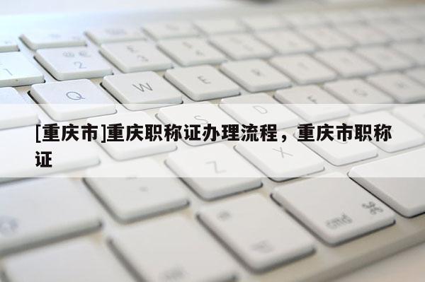 [重慶市]重慶職稱證辦理流程，重慶市職稱證