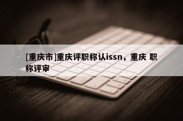 [重慶市]重慶評職稱認issn，重慶 職稱評審